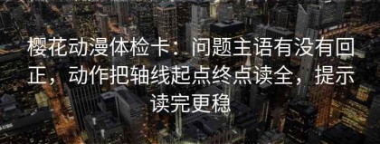 樱花动漫体检卡：问题主语有没有回正，动作把轴线起点终点读全，提示读完更稳