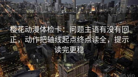 樱花动漫体检卡：问题主语有没有回正，动作把轴线起点终点读全，提示读完更稳