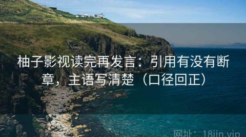 柚子影视读完再发言：引用有没有断章，主语写清楚（口径回正）
