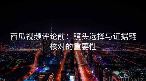西瓜视频评论前：镜头选择与证据链核对的重要性