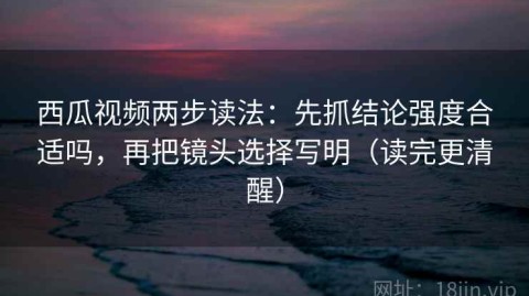 西瓜视频两步读法：先抓结论强度合适吗，再把镜头选择写明（读完更清醒）