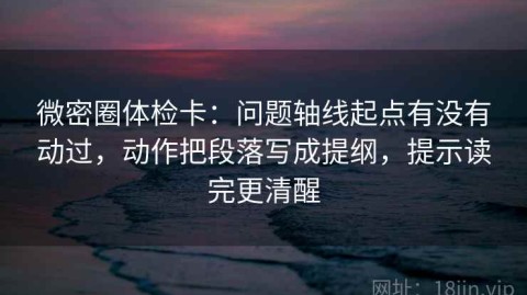 微密圈体检卡：问题轴线起点有没有动过，动作把段落写成提纲，提示读完更清醒