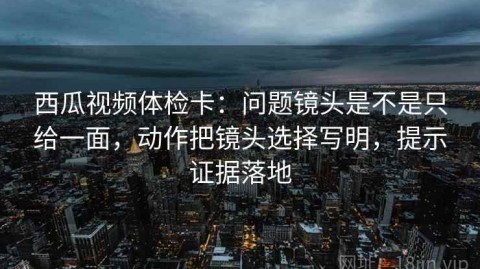 西瓜视频体检卡：问题镜头是不是只给一面，动作把镜头选择写明，提示证据落地