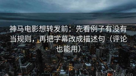 神马电影想转发前：先看例子有没有当规则，再把字幕改成描述句（评论也能用）