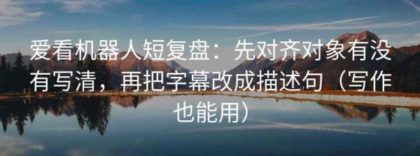 爱看机器人短复盘：先对齐对象有没有写清，再把字幕改成描述句（写作也能用）