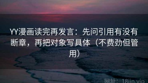 YY漫画读完再发言：先问引用有没有断章，再把对象写具体（不费劲但管用）