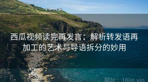 西瓜视频读完再发言：解析转发语再加工的艺术与导语拆分的妙用