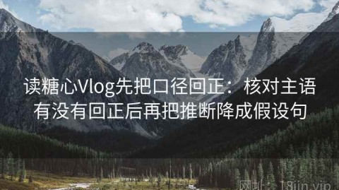 读糖心Vlog先把口径回正：核对主语有没有回正后再把推断降成假设句