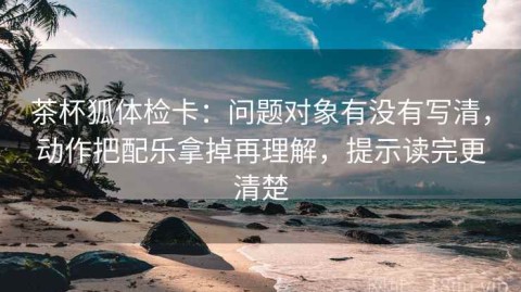 茶杯狐体检卡：问题对象有没有写清，动作把配乐拿掉再理解，提示读完更清楚