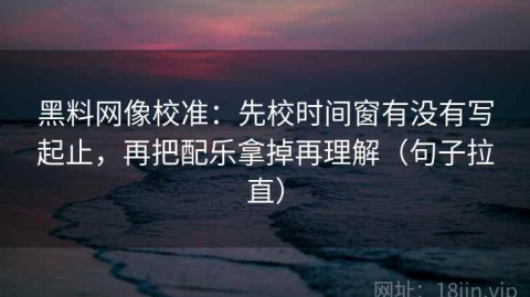 黑料网像校准：先校时间窗有没有写起止，再把配乐拿掉再理解（句子拉直）