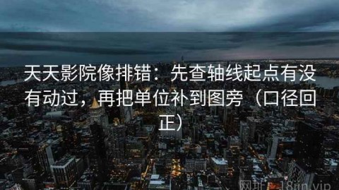 天天影院像排错：先查轴线起点有没有动过，再把单位补到图旁（口径回正）