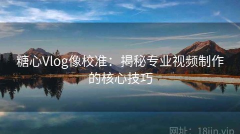 糖心Vlog像校准：揭秘专业视频制作的核心技巧