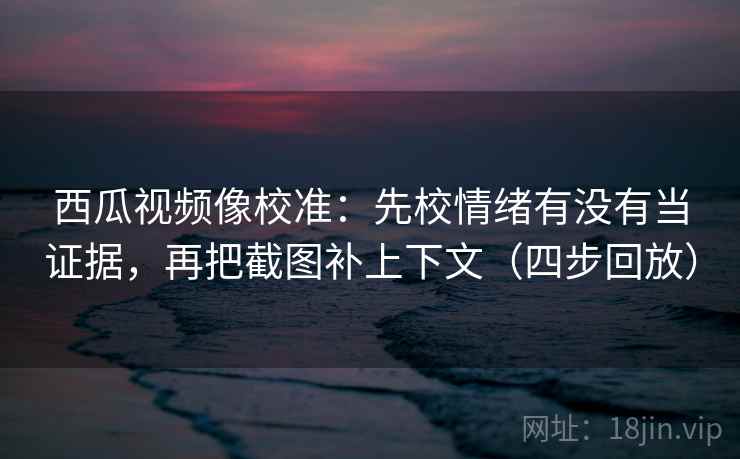 西瓜视频像校准：先校情绪有没有当证据，再把截图补上下文（四步回放）