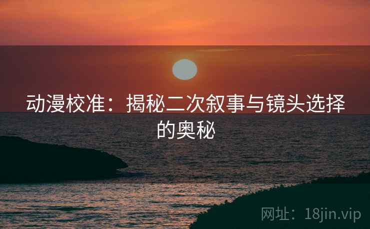 动漫校准：揭秘二次叙事与镜头选择的奥秘