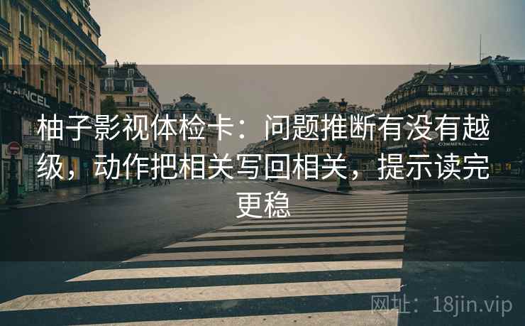 柚子影视体检卡：问题推断有没有越级，动作把相关写回相关，提示读完更稳