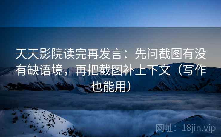 天天影院读完再发言：先问截图有没有缺语境，再把截图补上下文（写作也能用）