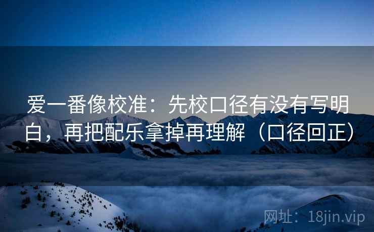 爱一番像校准:先校口径有没有写明白,再把配乐拿掉再理解(口径回正) 爱一番像校准:先校口径有没有写明白,再把配乐拿掉再理解(口径回正)