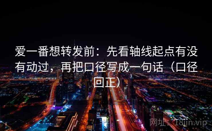 爱一番想转发前:先看轴线起点有没有动过,再把口径写成一句话(口径回正) 爱一番想转发前:先看轴线起点有没有动过,再把口径写成一句话(口径回正)