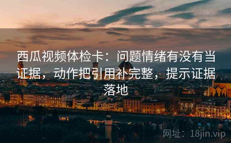 西瓜视频体检卡：问题情绪有没有当证据，动作把引用补完整，提示证据落地
