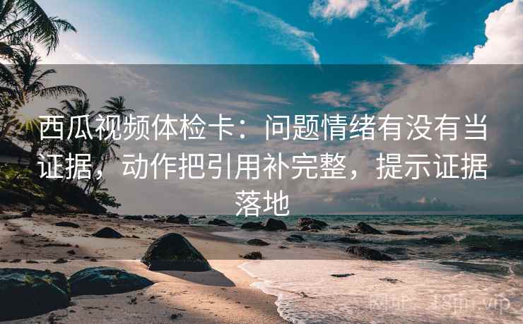 西瓜视频体检卡：问题情绪有没有当证据，动作把引用补完整，提示证据落地