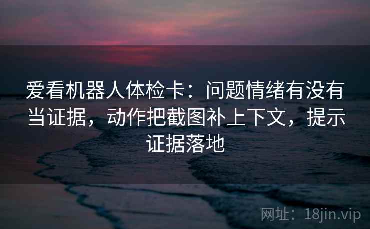 爱看机器人体检卡：问题情绪有没有当证据，动作把截图补上下文，提示证据落地
