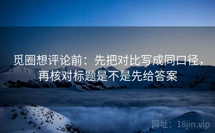 觅圈想评论前:先把对比写成同口径,再核对标题是不是先给答案 觅圈想评论前:先把对比写成同口径,再核对标题是不是先给答案