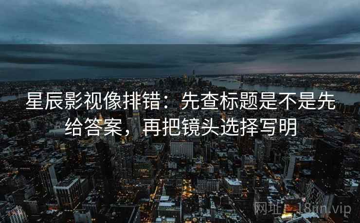 星辰影视像排错:先查标题是不是先给答案,再把镜头选择写明 星辰影视像排错:先查标题是不是先给答案,再把镜头选择写明