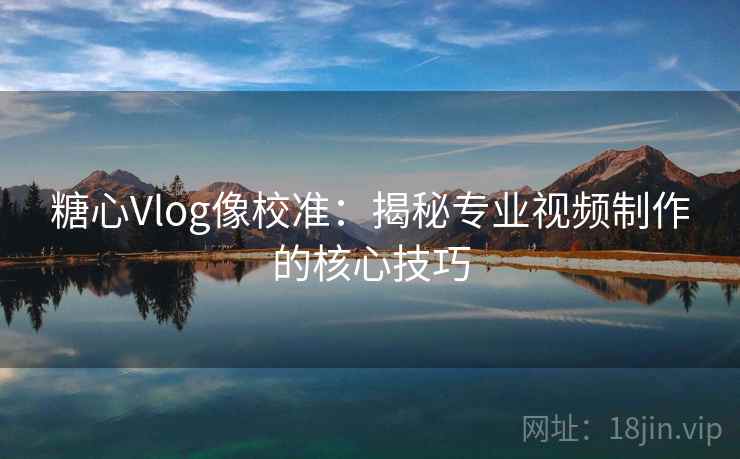 糖心Vlog像校准:揭秘专业视频制作的核心技巧 糖心Vlog像校准:揭秘专业视频制作的核心技巧