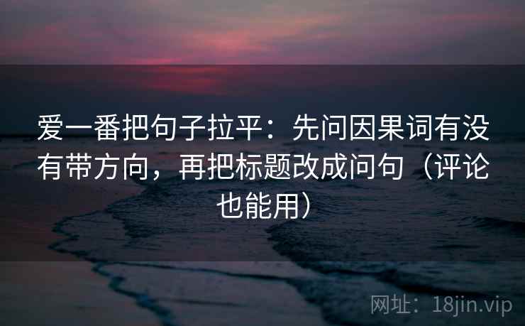 爱一番把句子拉平：先问因果词有没有带方向，再把标题改成问句（评论也能用）