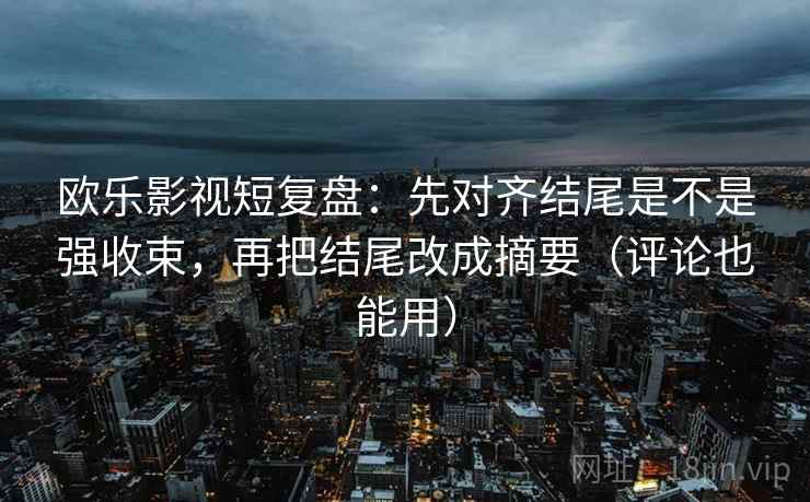 欧乐影视短复盘：先对齐结尾是不是强收束，再把结尾改成摘要（评论也能用）