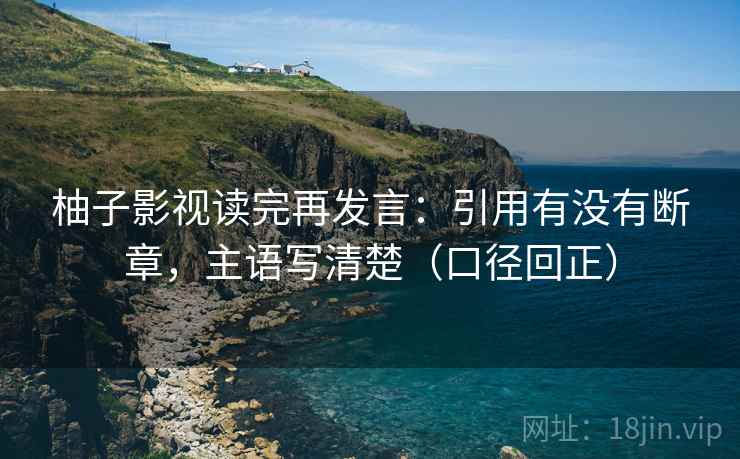 柚子影视读完再发言:引用有没有断章,主语写清楚(口径回正) 柚子影视读完再发言:引用有没有断章,主语写清楚(口径回正)