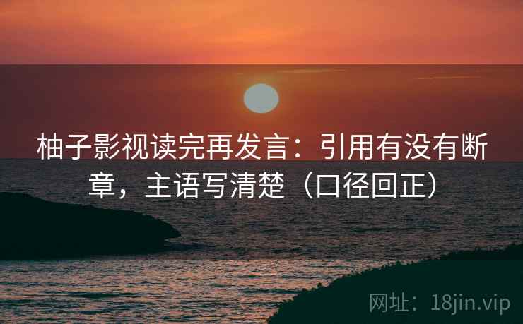 柚子影视读完再发言:引用有没有断章,主语写清楚(口径回正) 柚子影视读完再发言:引用有没有断章,主语写清楚(口径回正)