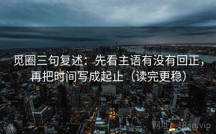 觅圈三句复述:先看主语有没有回正,再把时间写成起止(读完更稳) 觅圈三句复述:先看主语有没有回正,再把时间写成起止(读完更稳)
