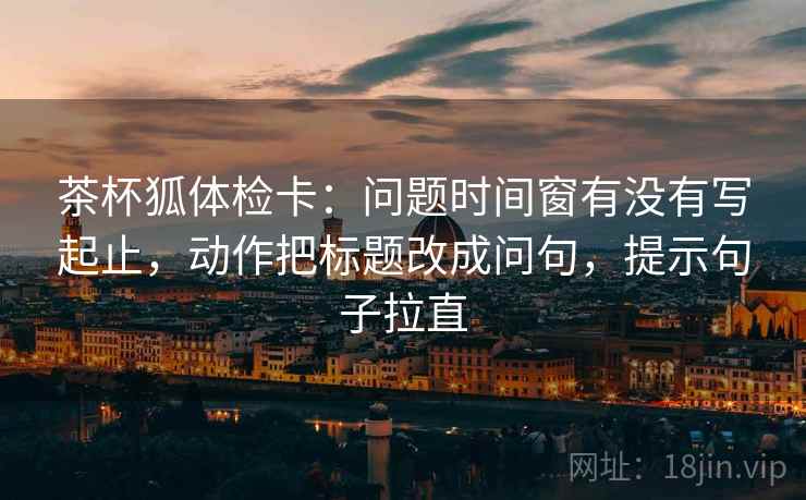 茶杯狐体检卡:问题时间窗有没有写起止,动作把标题改成问句,提示句子拉直 茶杯狐体检卡:问题时间窗有没有写起止,动作把标题改成问句,提示句子拉直