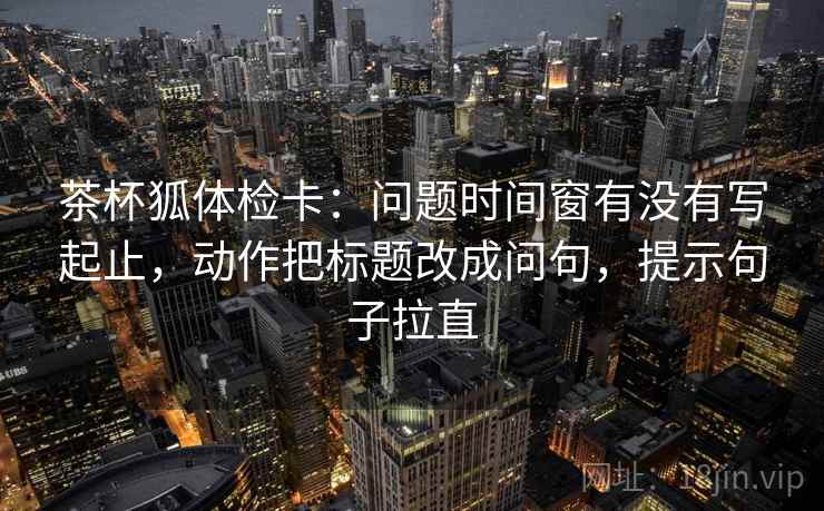 茶杯狐体检卡:问题时间窗有没有写起止,动作把标题改成问句,提示句子拉直 茶杯狐体检卡:问题时间窗有没有写起止,动作把标题改成问句,提示句子拉直