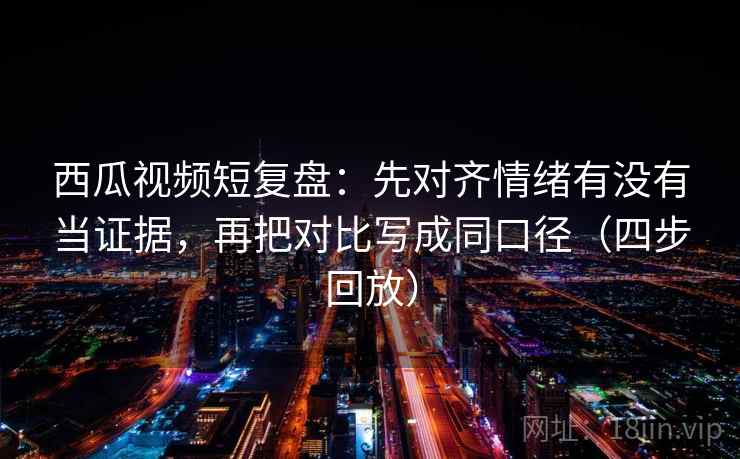 西瓜视频短复盘：先对齐情绪有没有当证据，再把对比写成同口径（四步回放）