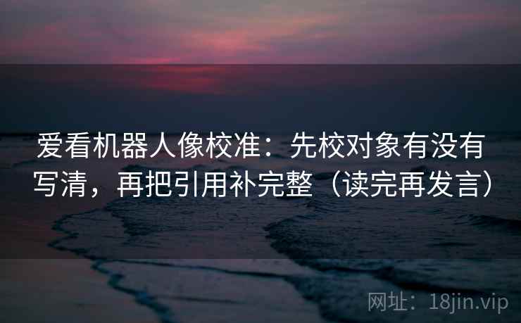 爱看机器人像校准:先校对象有没有写清,再把引用补完整(读完再发言) 爱看机器人像校准:先校对象有没有写清,再把引用补完整(读完再发言)