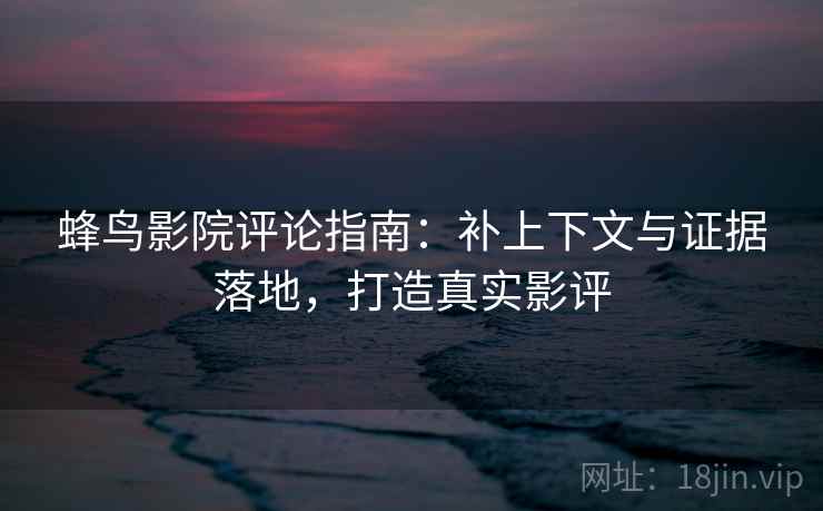 蜂鸟影院评论指南:补上下文与证据落地,打造真实影评 蜂鸟影院评论指南:补上下文与证据落地,打造真实影评