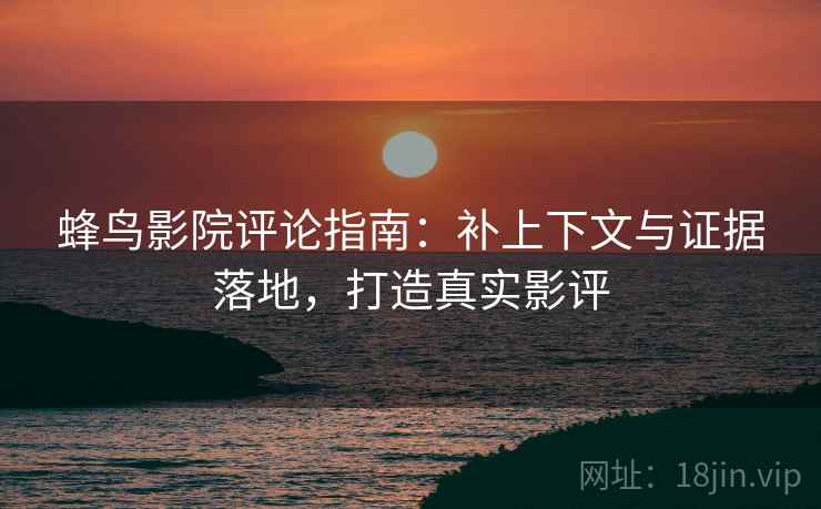 蜂鸟影院评论指南:补上下文与证据落地,打造真实影评 蜂鸟影院评论指南:补上下文与证据落地,打造真实影评